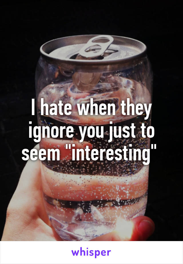 I hate when they ignore you just to seem "interesting" 