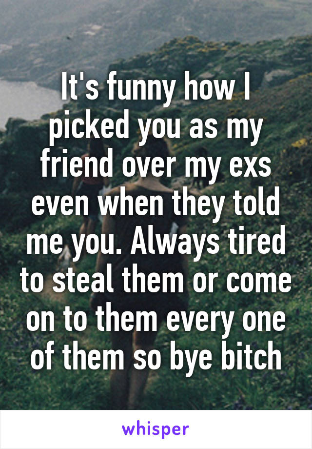 It's funny how I picked you as my friend over my exs even when they told me you. Always tired to steal them or come on to them every one of them so bye bitch