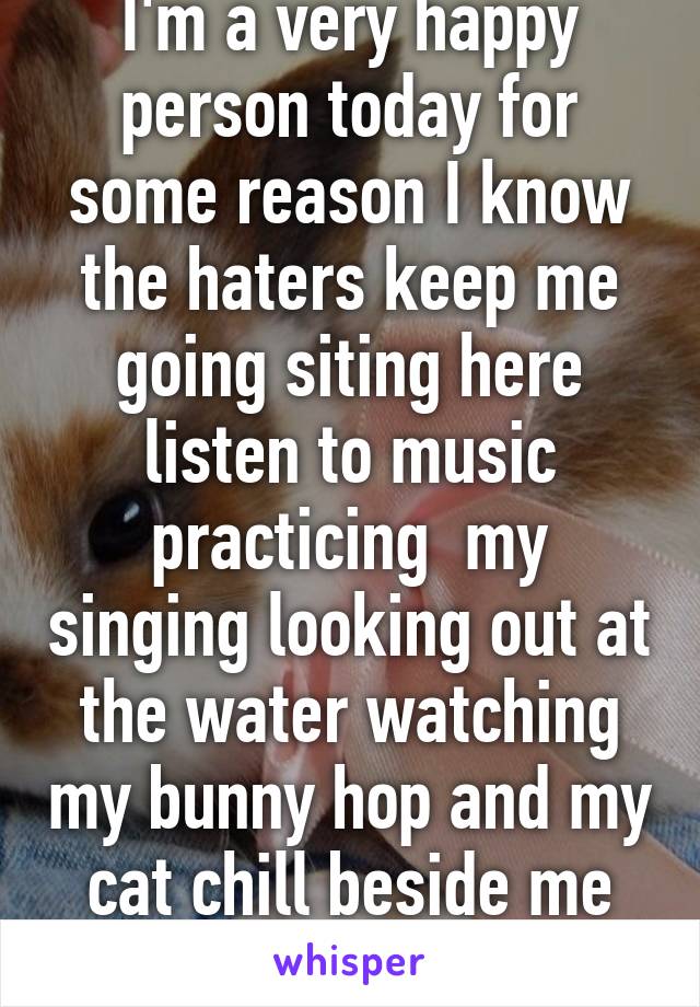 I'm a very happy person today for some reason I know the haters keep me going siting here listen to music practicing  my singing looking out at the water watching my bunny hop and my cat chill beside me I'm so blessed 