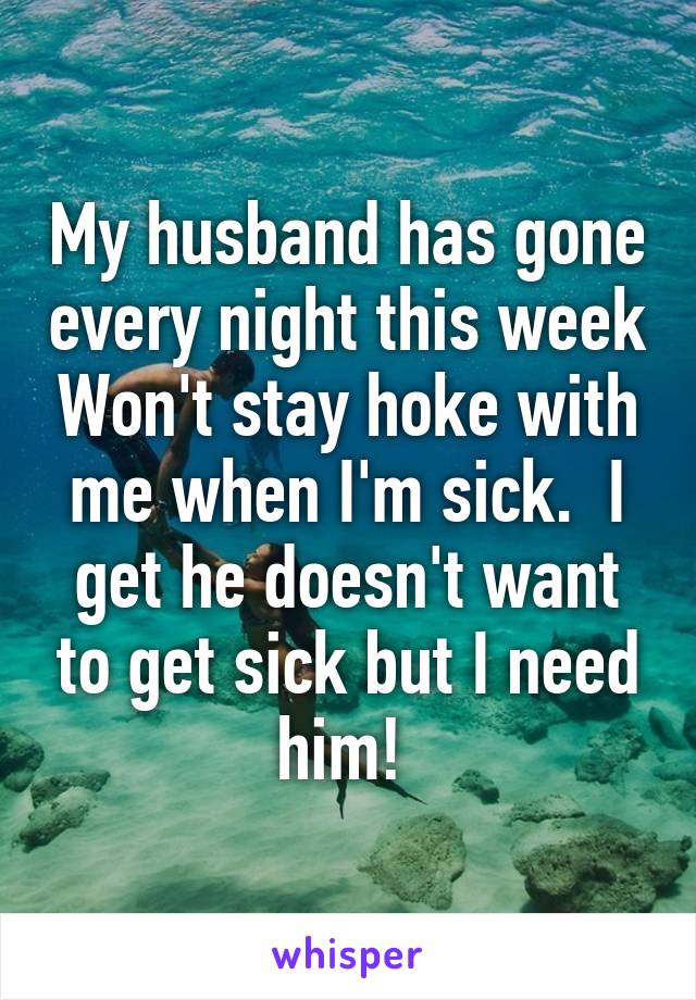 My husband has gone every night this week Won't stay hoke with me when I'm sick.  I get he doesn't want to get sick but I need him! 