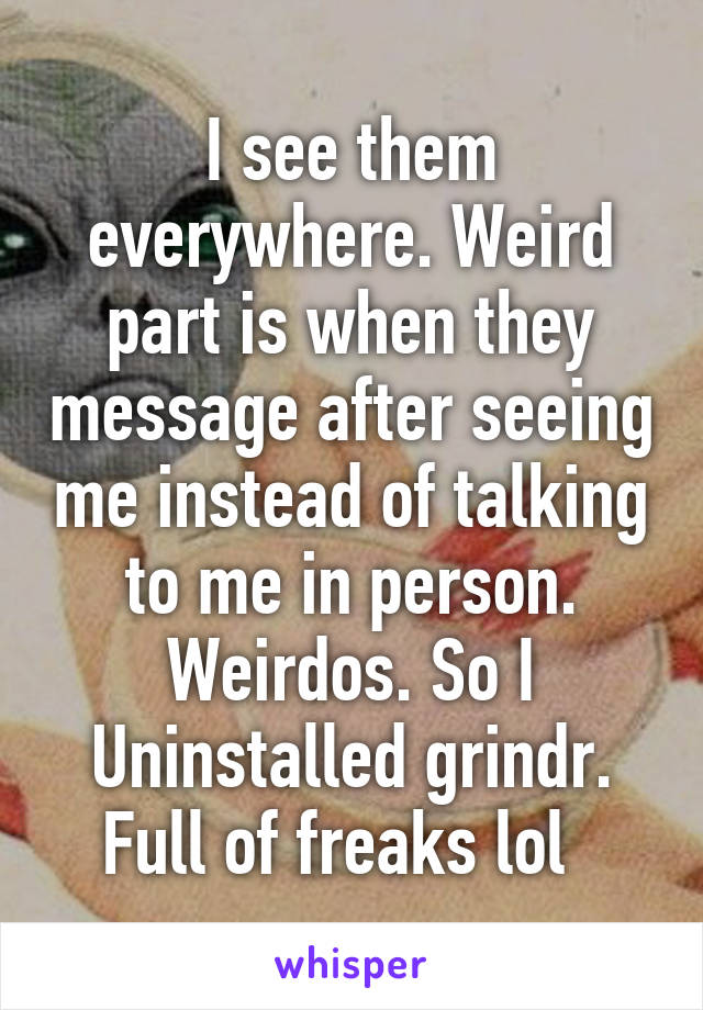 I see them everywhere. Weird part is when they message after seeing me instead of talking to me in person. Weirdos. So I Uninstalled grindr. Full of freaks lol  