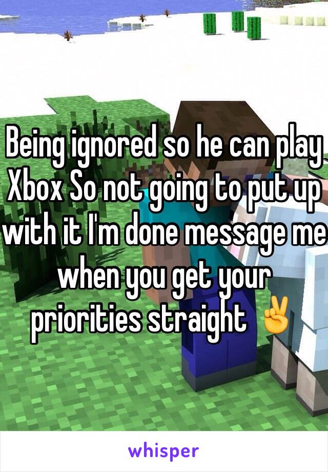 Being ignored so he can play Xbox So not going to put up with it I'm done message me when you get your priorities straight ✌