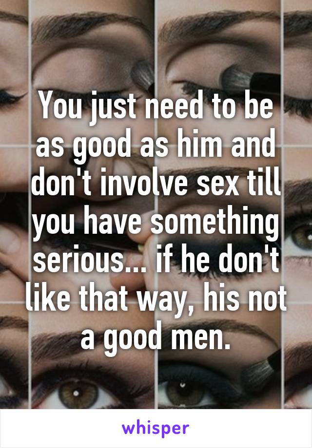 You just need to be as good as him and don't involve sex till you have something serious... if he don't like that way, his not a good men.