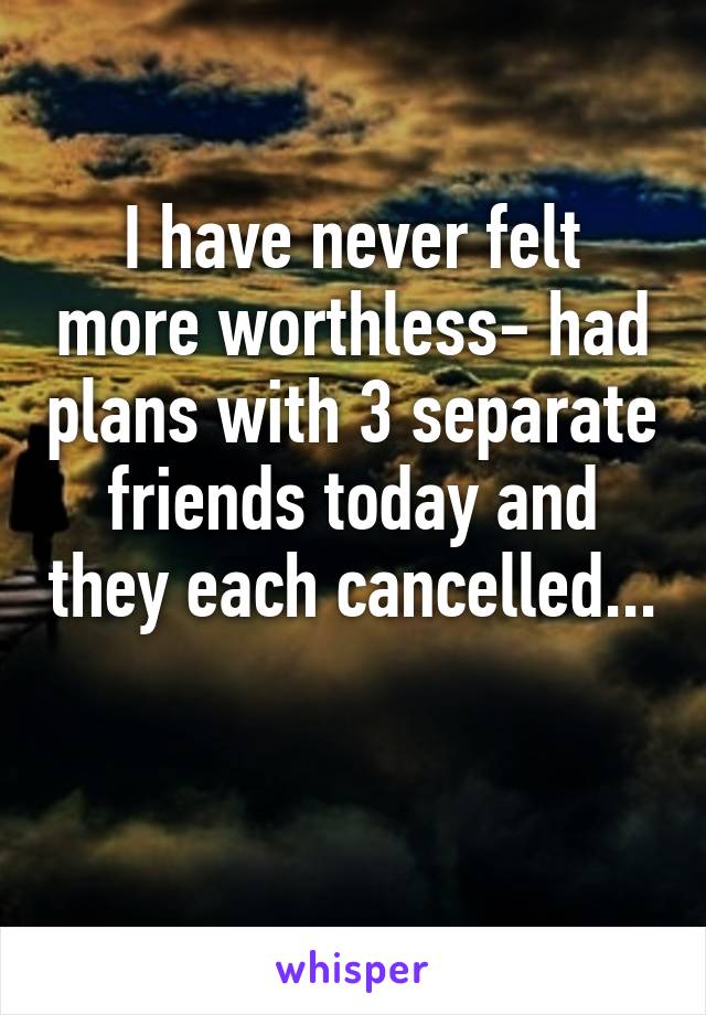 I have never felt more worthless- had plans with 3 separate friends today and they each cancelled...
 
