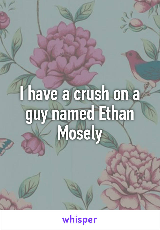 I have a crush on a guy named Ethan Mosely