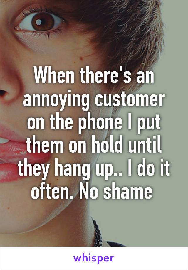 When there's an annoying customer on the phone I put them on hold until they hang up.. I do it often. No shame 