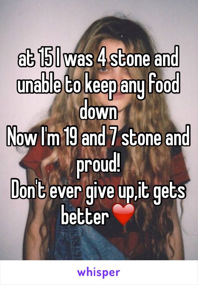 at 15 I was 4 stone and unable to keep any food down 
Now I'm 19 and 7 stone and proud! 
Don't ever give up,it gets better❤️