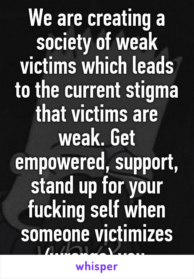 We are creating a society of weak victims which leads to the current stigma that victims are weak. Get empowered, support, stand up for your fucking self when someone victimizes (wrongs) you.