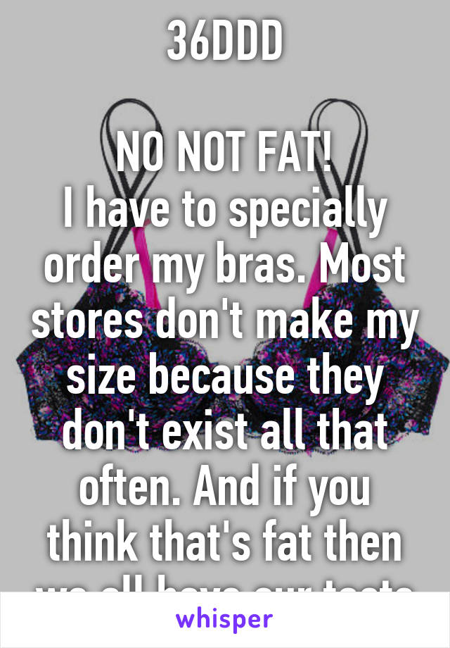 36DDD

NO NOT FAT!
I have to specially order my bras. Most stores don't make my size because they don't exist all that often. And if you think that's fat then we all have our taste