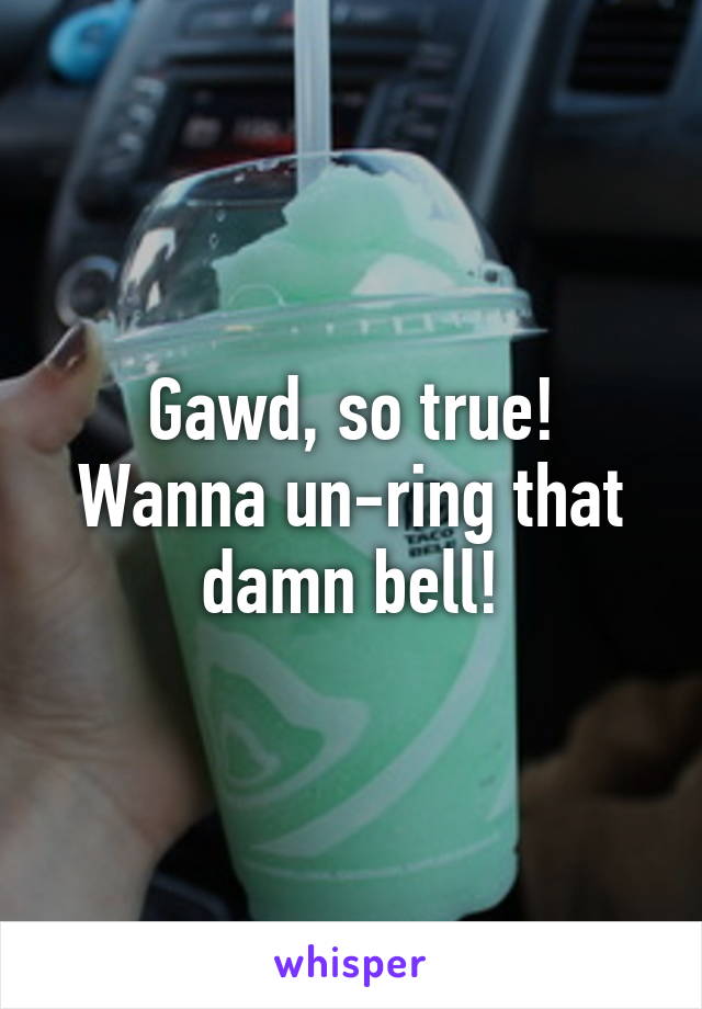 Gawd, so true! Wanna un-ring that damn bell!