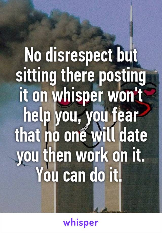 No disrespect but sitting there posting it on whisper won't help you, you fear that no one will date you then work on it. You can do it. 