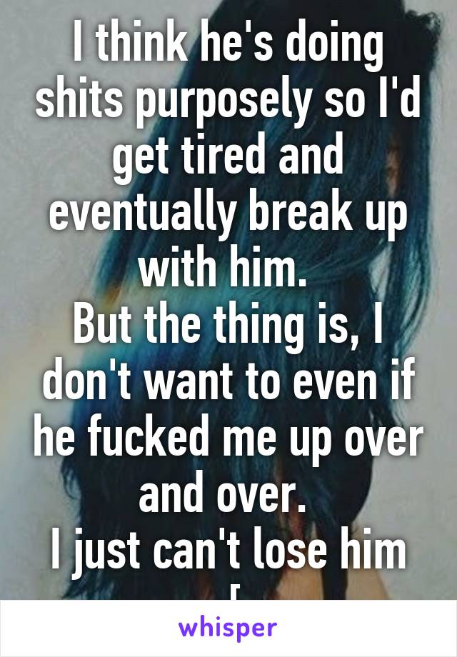 I think he's doing shits purposely so I'd get tired and eventually break up with him. 
But the thing is, I don't want to even if he fucked me up over and over. 
I just can't lose him :[