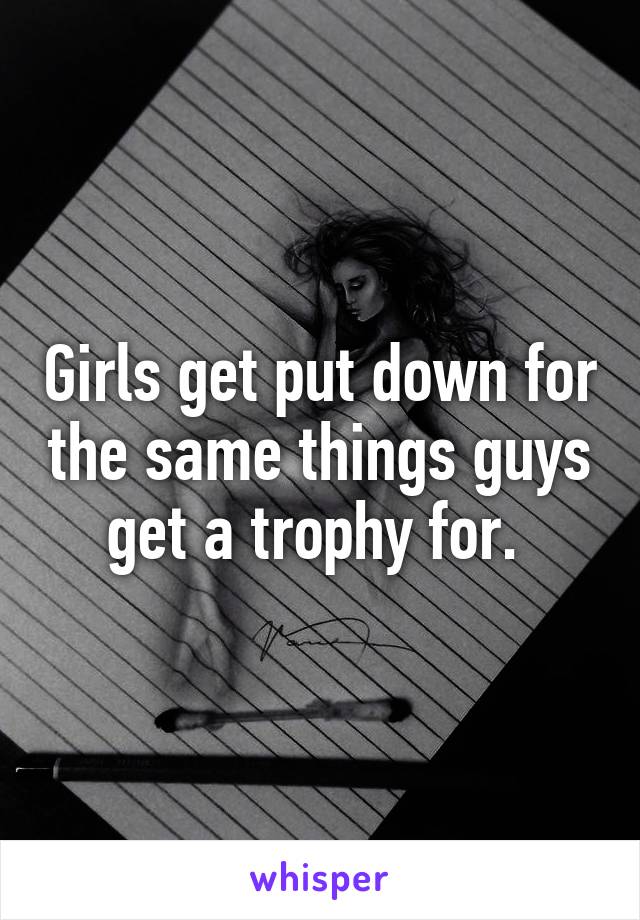 Girls get put down for the same things guys get a trophy for. 