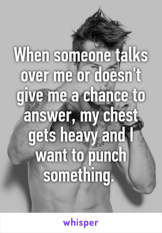 When someone talks over me or doesn't give me a chance to answer, my chest gets heavy and I want to punch something. 