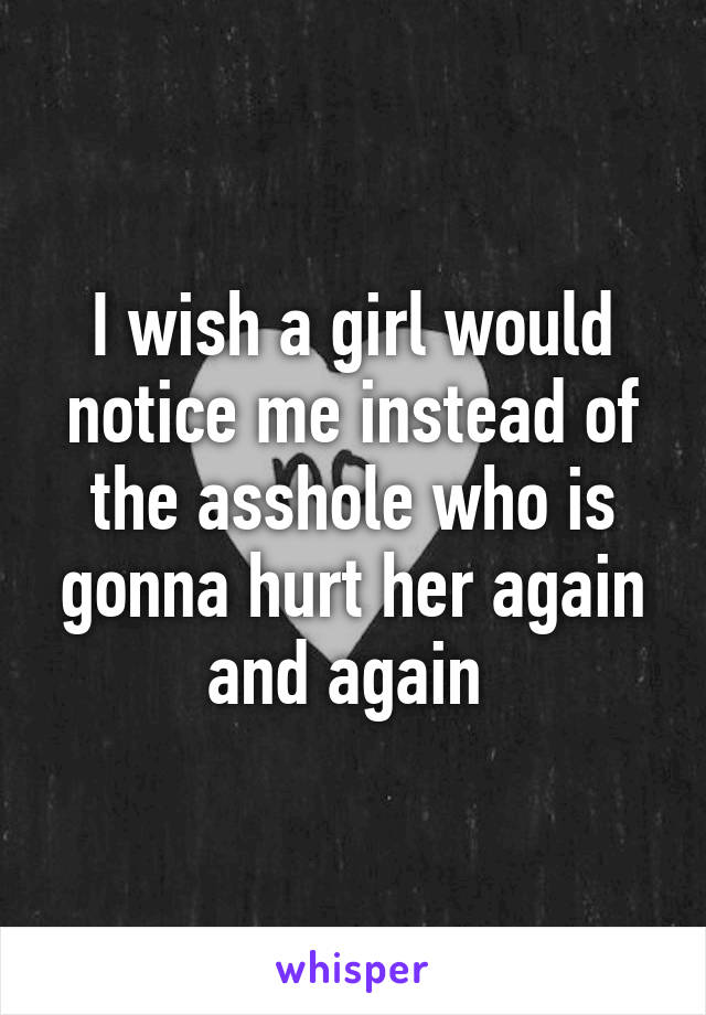 I wish a girl would notice me instead of the asshole who is gonna hurt her again and again 