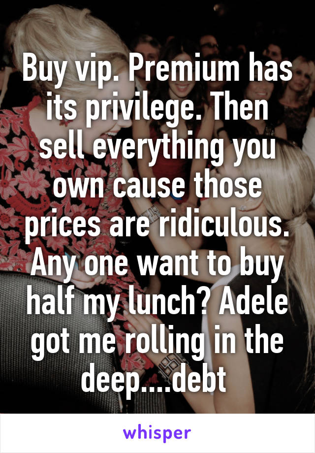 Buy vip. Premium has its privilege. Then sell everything you own cause those prices are ridiculous. Any one want to buy half my lunch? Adele got me rolling in the deep....debt 