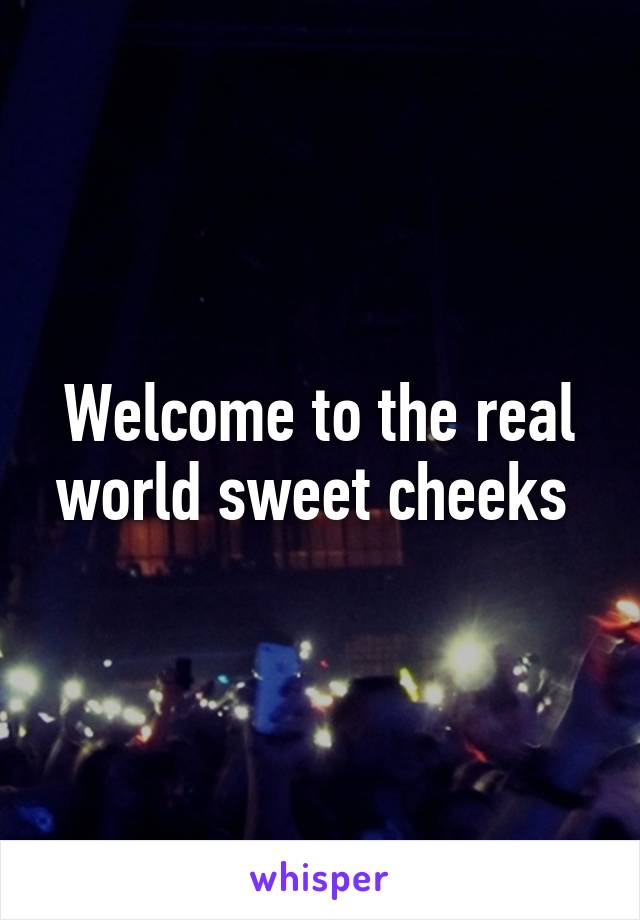 Welcome to the real world sweet cheeks 