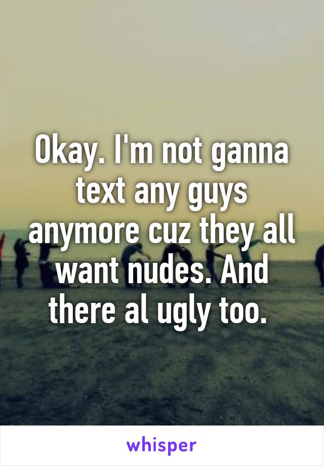 Okay. I'm not ganna text any guys anymore cuz they all want nudes. And there al ugly too. 