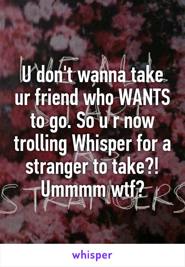 U don't wanna take ur friend who WANTS to go. So u r now trolling Whisper for a stranger to take?! Ummmm wtf?