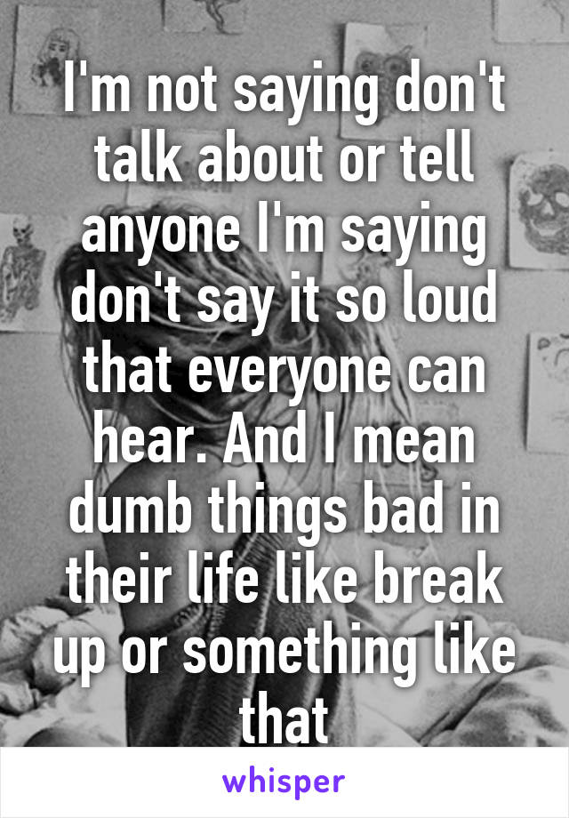 I'm not saying don't talk about or tell anyone I'm saying don't say it so loud that everyone can hear. And I mean dumb things bad in their life like break up or something like that