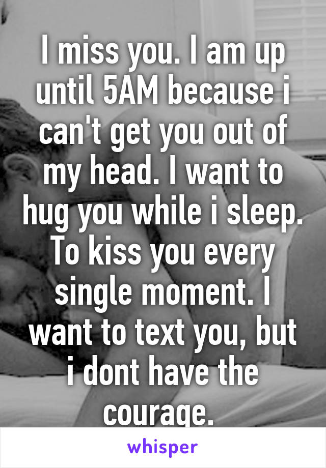 I miss you. I am up until 5AM because i can't get you out of my head. I want to hug you while i sleep. To kiss you every single moment. I want to text you, but i dont have the courage. 