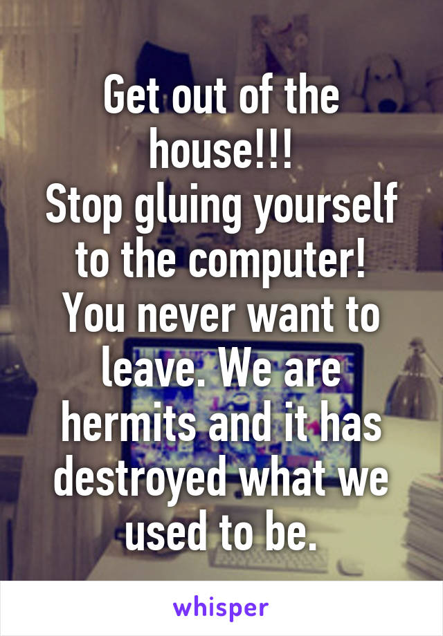 Get out of the house!!!
Stop gluing yourself to the computer!
You never want to leave. We are hermits and it has destroyed what we used to be.