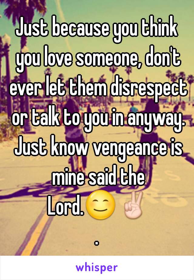 Just because you think you love someone, don't ever let them disrespect or talk to you in anyway. Just know vengeance is mine said the Lord.😊✌.