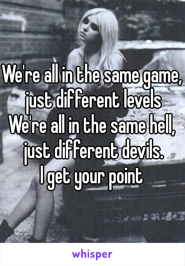 We're all in the same game, just different levels
We're all in the same hell, just different devils.
I get your point