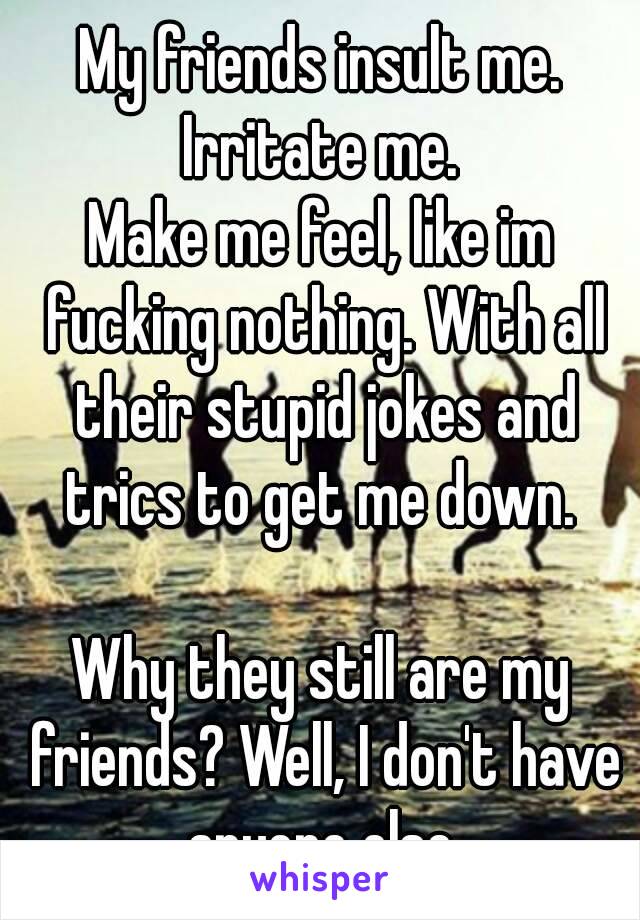 My friends insult me.
Irritate me.
Make me feel, like im fucking nothing. With all their stupid jokes and trics to get me down. 

Why they still are my friends? Well, I don't have anyone else.