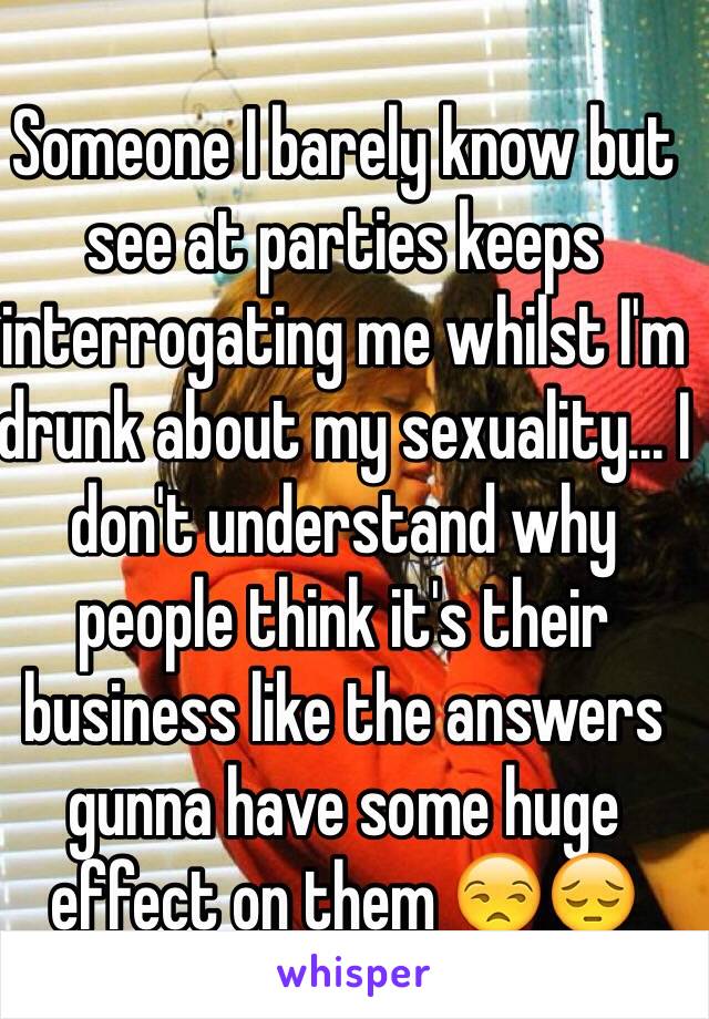 Someone I barely know but see at parties keeps interrogating me whilst I'm drunk about my sexuality... I don't understand why people think it's their business like the answers gunna have some huge effect on them 😒😔