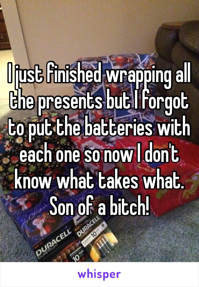 I just finished wrapping all the presents but I forgot to put the batteries with each one so now I don't know what takes what.
Son of a bitch!