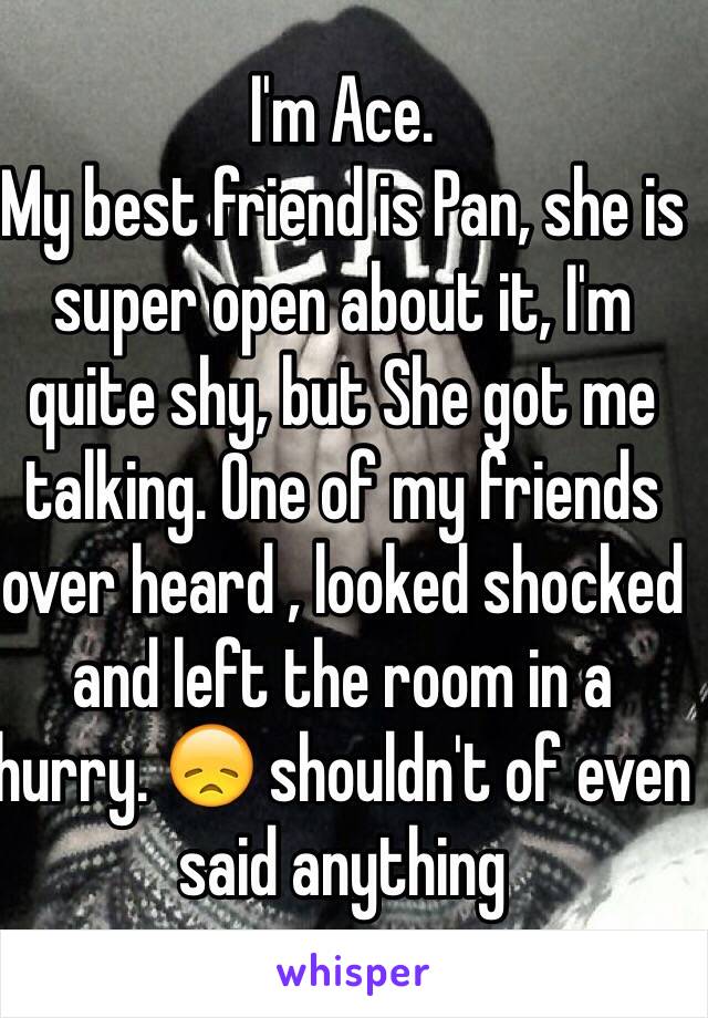 I'm Ace.
My best friend is Pan, she is super open about it, I'm quite shy, but She got me talking. One of my friends over heard , looked shocked and left the room in a hurry. 😞 shouldn't of even said anything 