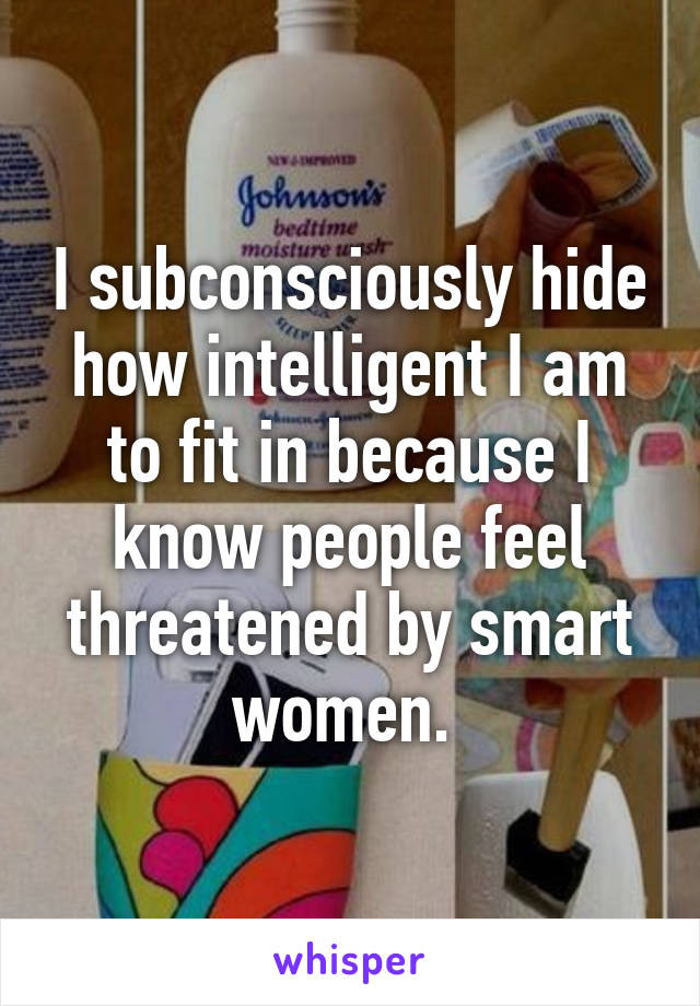 I subconsciously hide how intelligent I am to fit in because I know people feel threatened by smart women. 