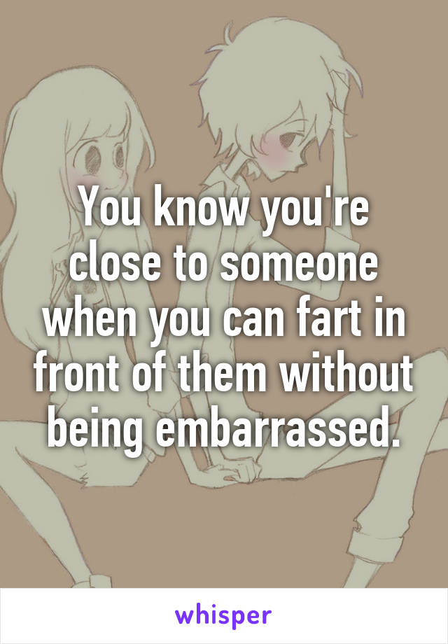 You know you're close to someone when you can fart in front of them without being embarrassed.