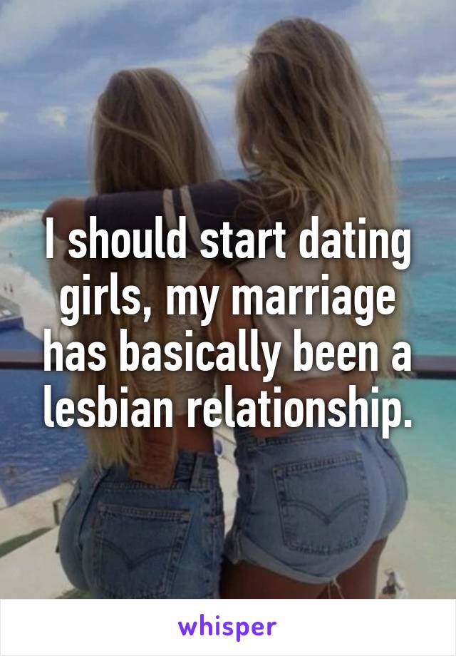 I should start dating girls, my marriage has basically been a lesbian relationship.