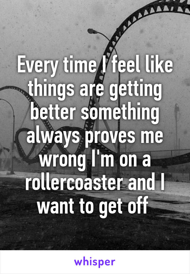 Every time I feel like things are getting better something always proves me wrong I'm on a rollercoaster and I want to get off 