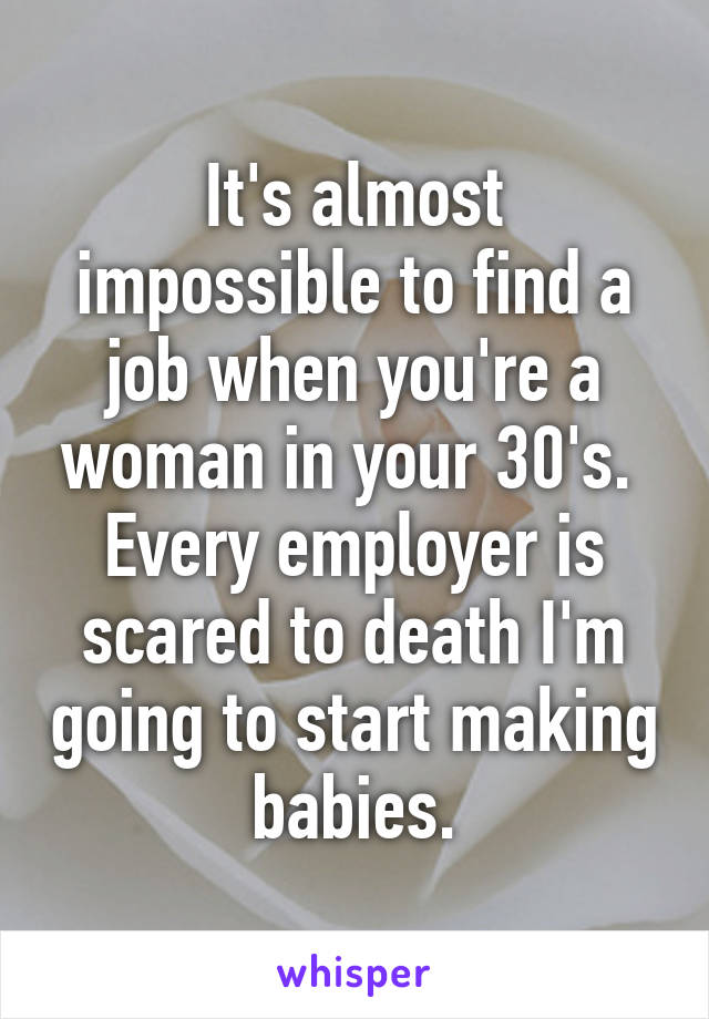 It's almost impossible to find a job when you're a woman in your 30's. 
Every employer is scared to death I'm going to start making babies.