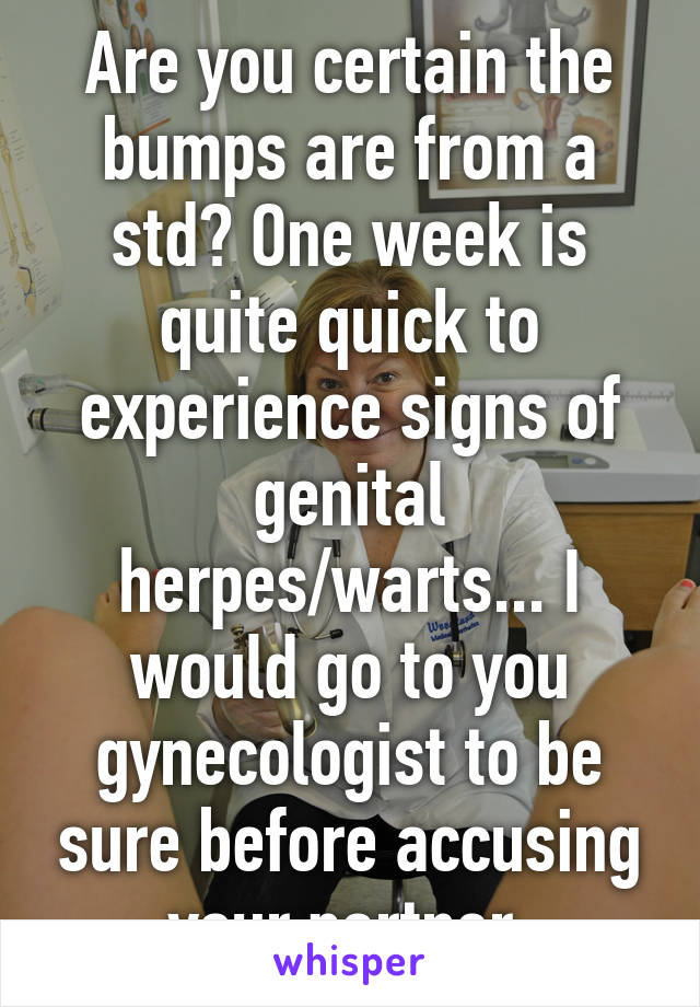 Are you certain the bumps are from a std? One week is quite quick to experience signs of genital herpes/warts... I would go to you gynecologist to be sure before accusing your partner.