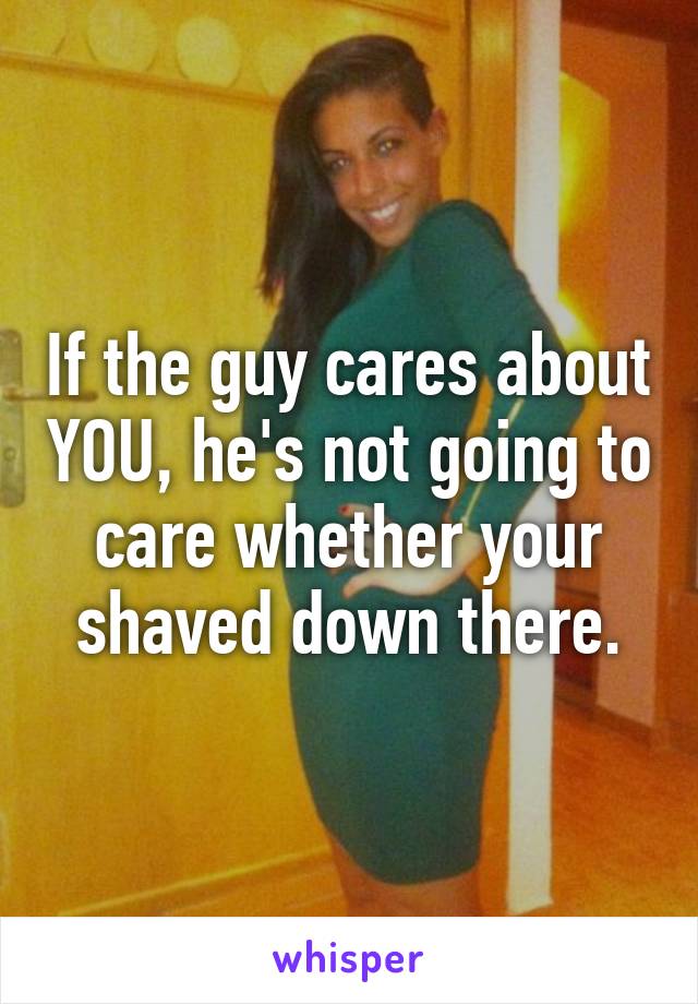 If the guy cares about YOU, he's not going to care whether your shaved down there.