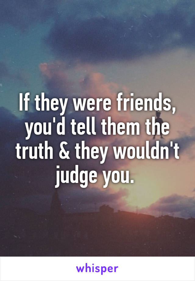 If they were friends, you'd tell them the truth & they wouldn't judge you. 