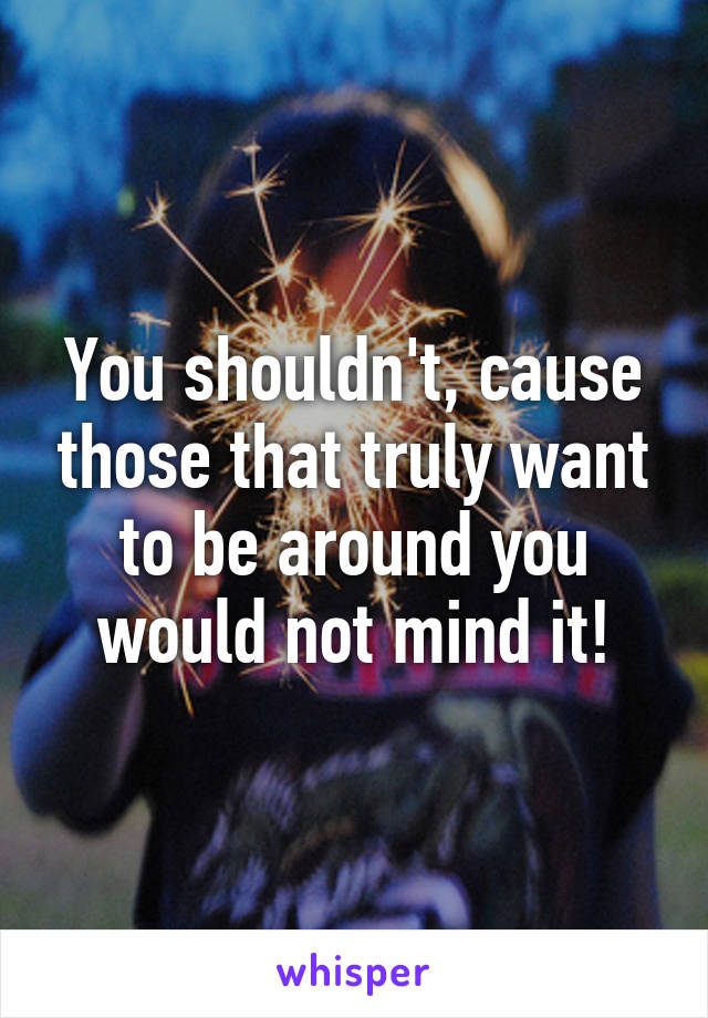 You shouldn't, cause those that truly want to be around you would not mind it!