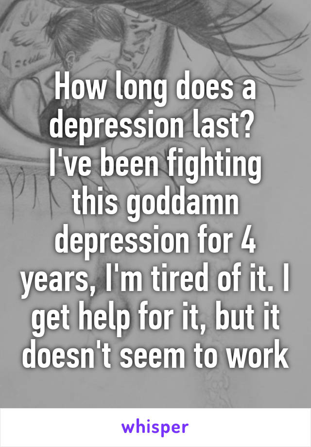 How long does a depression last? 
I've been fighting this goddamn depression for 4 years, I'm tired of it. I get help for it, but it doesn't seem to work