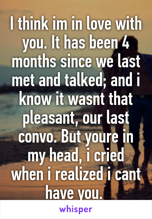 I think im in love with you. It has been 4 months since we last met and talked; and i know it wasnt that pleasant, our last convo. But youre in my head, i cried when i realized i cant have you. 