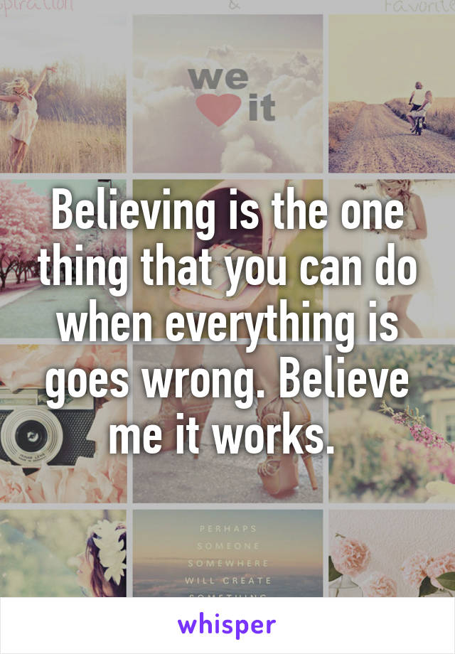 Believing is the one thing that you can do when everything is goes wrong. Believe me it works. 