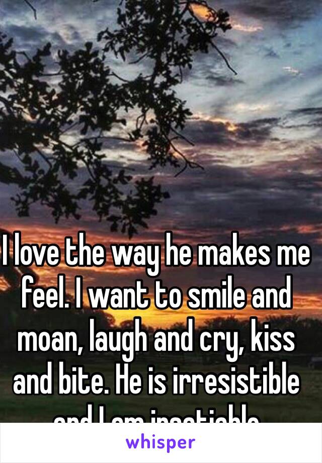 I love the way he makes me feel. I want to smile and moan, laugh and cry, kiss and bite. He is irresistible and I am insatiable