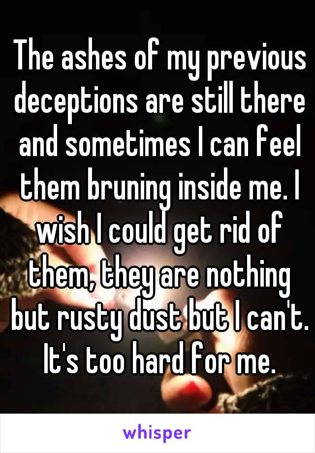  The ashes of my previous deceptions are still there and sometimes I can feel them bruning inside me. I wish I could get rid of them, they are nothing but rusty dust but I can't. It's too hard for me.