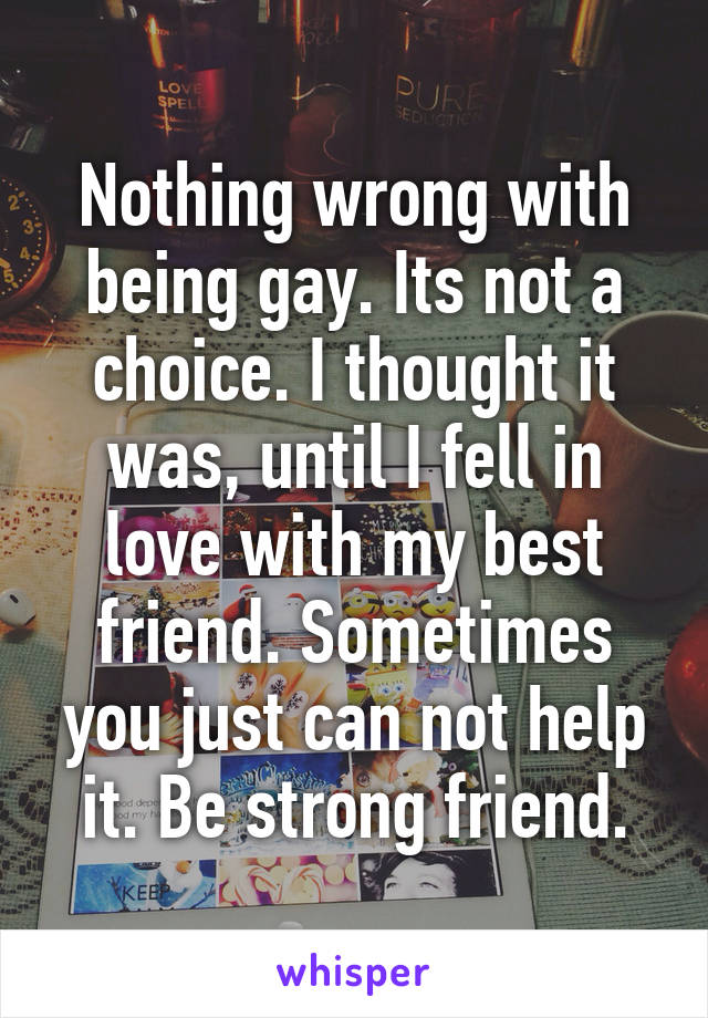 Nothing wrong with being gay. Its not a choice. I thought it was, until I fell in love with my best friend. Sometimes you just can not help it. Be strong friend.