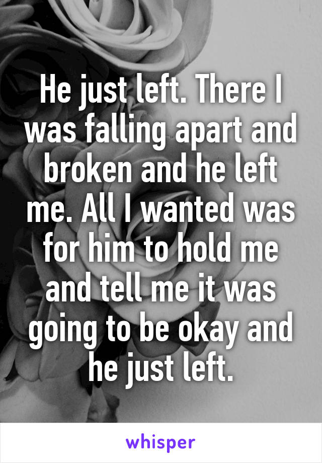 He just left. There I was falling apart and broken and he left me. All I wanted was for him to hold me and tell me it was going to be okay and he just left.