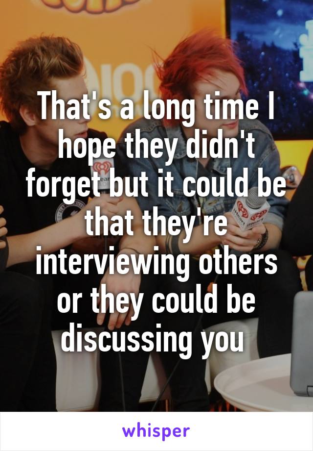 That's a long time I hope they didn't forget but it could be that they're interviewing others or they could be discussing you 