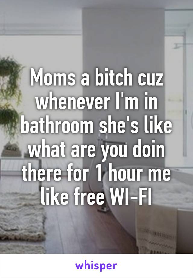 Moms a bitch cuz whenever I'm in bathroom she's like what are you doin there for 1 hour me like free WI-FI